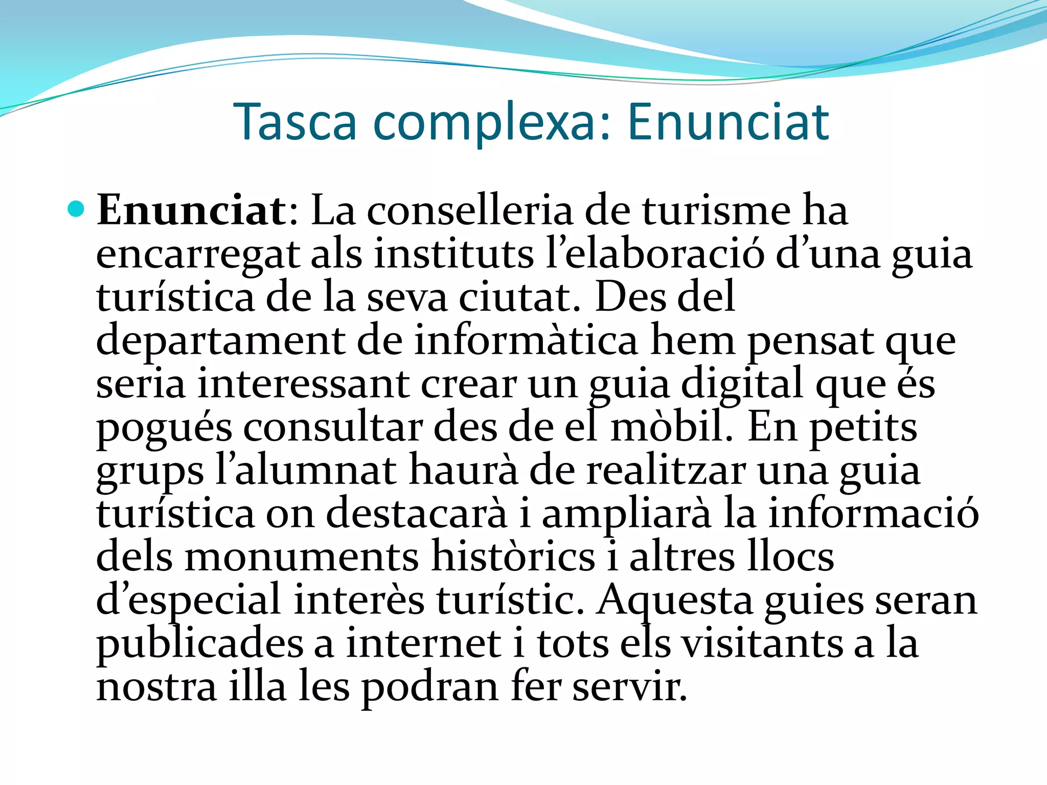 Tasca complexa: Enunciat
 Enunciat: La conselleria de turisme ha
 encarregat als instituts l’elaboració d’una guia
 turística de la seva ciutat. Des del
 departament de informàtica hem pensat que
 seria interessant crear un guia digital que és
 pogués consultar des del mòbil. En petits
 grups l’alumnat haur{ de realitzar una guia
 turística on destacarà i ampliarà la informació
 dels monuments històrics i altres llocs
 d’especial interès turístic. Aquesta guies seran
 publicades a internet i tots els visitants a la
 nostra illa les podran fer servir.
 