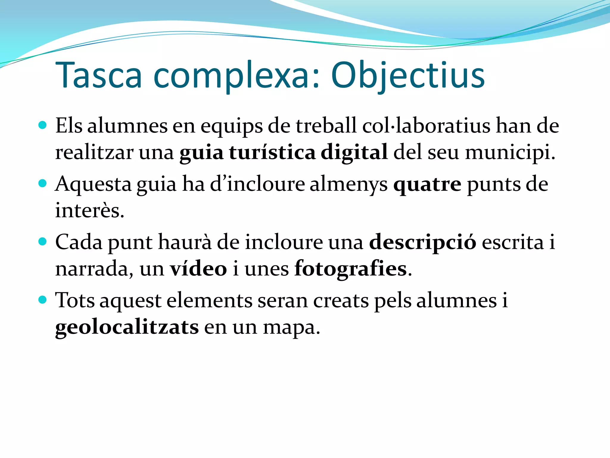 Tasca complexa: Objectius
 Els alumnes en equips de treball col·laboratius han de
  realitzar una guia turística digital del seu municipi.
 Aquesta guia ha d’incloure almenys quatre punts de
  interès.
 Cada punt haurà de incloure una descripció escrita i
  narrada, un vídeo i unes fotografies.
 Tots aquest elements seran creats pels alumnes i
  geolocalitzats en un mapa.
 
