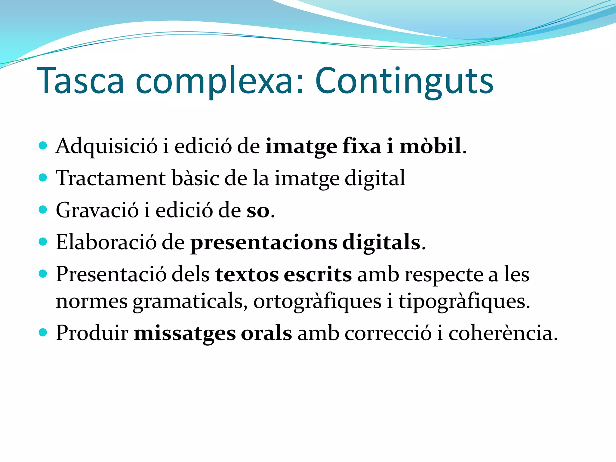 Tasca complexa: Continguts
 Adquisició i edició de imatge fixa i mòbil.
 Tractament bàsic de la imatge digital
 Gravació i edició de so.
 Elaboració de presentacions digitals.
 Presentació dels textos escrits amb respecte a les
  normes gramaticals, ortogràfiques i tipogràfiques.
 Produir missatges orals amb correcció i coherència.
 