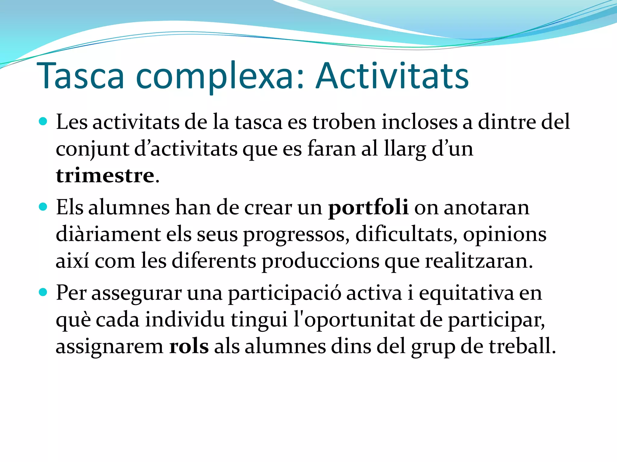 Tasca complexa: Activitats
 Les activitats de la tasca es troben incloses a dintre del
  conjunt d’activitats que es faran al llarg d’un
  trimestre.
 Els alumnes han de crear un portfoli on anotaran
  diàriament els seus progressos, dificultats, opinions
  així com les diferents produccions que realitzaran.
 Per assegurar una participació activa i equitativa en
  què cada individu tingui l'oportunitat de
  participar, assignarem rols als alumnes dins del grup
  de treball.
 