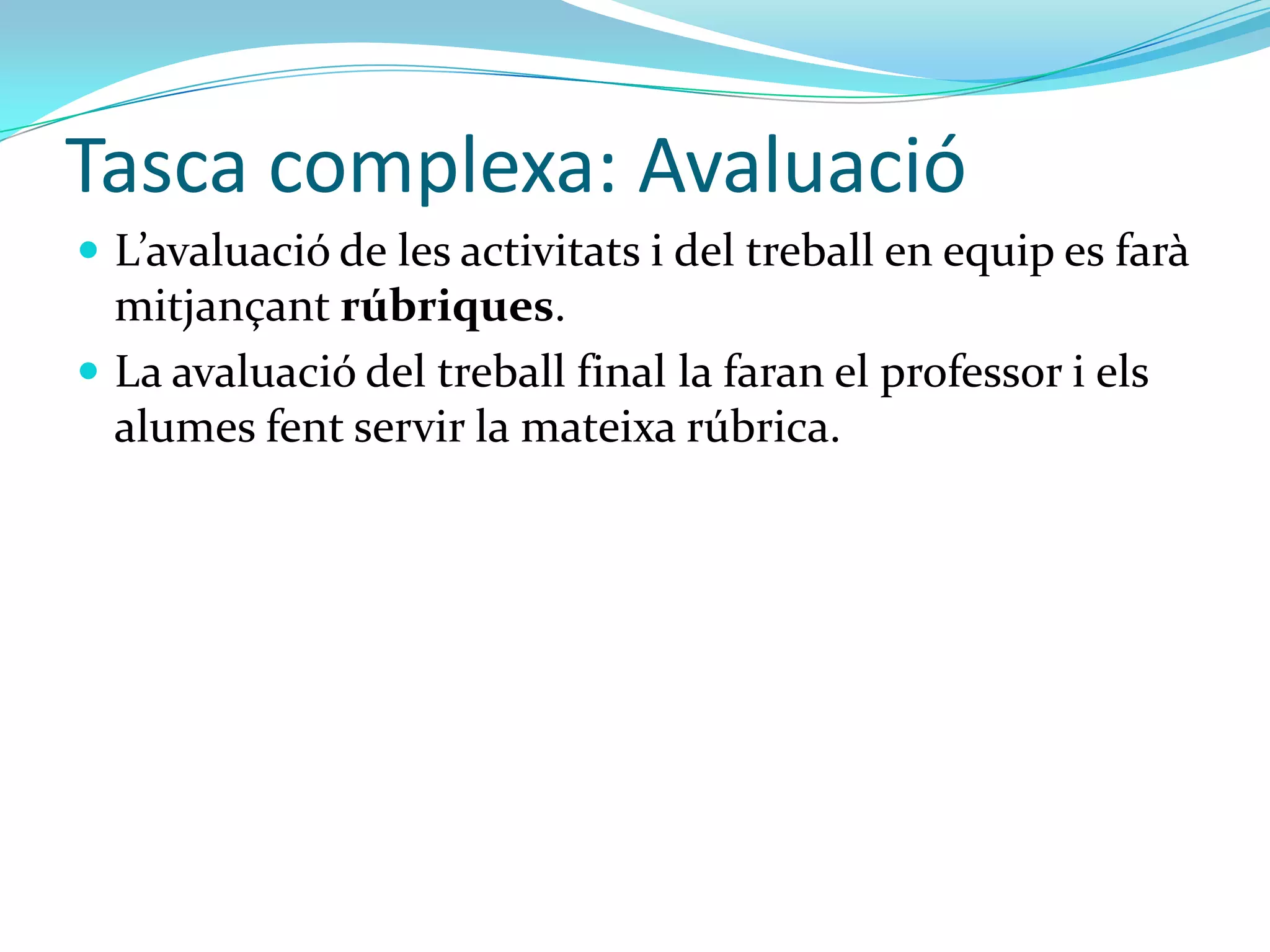 Tasca complexa: Avaluació
 L’avaluació de les activitats i del treball en equip es far{
  mitjançant rúbriques.
 La avaluació del treball final la faran el professor i els
  alumes fent servir la mateixa rúbrica.
 