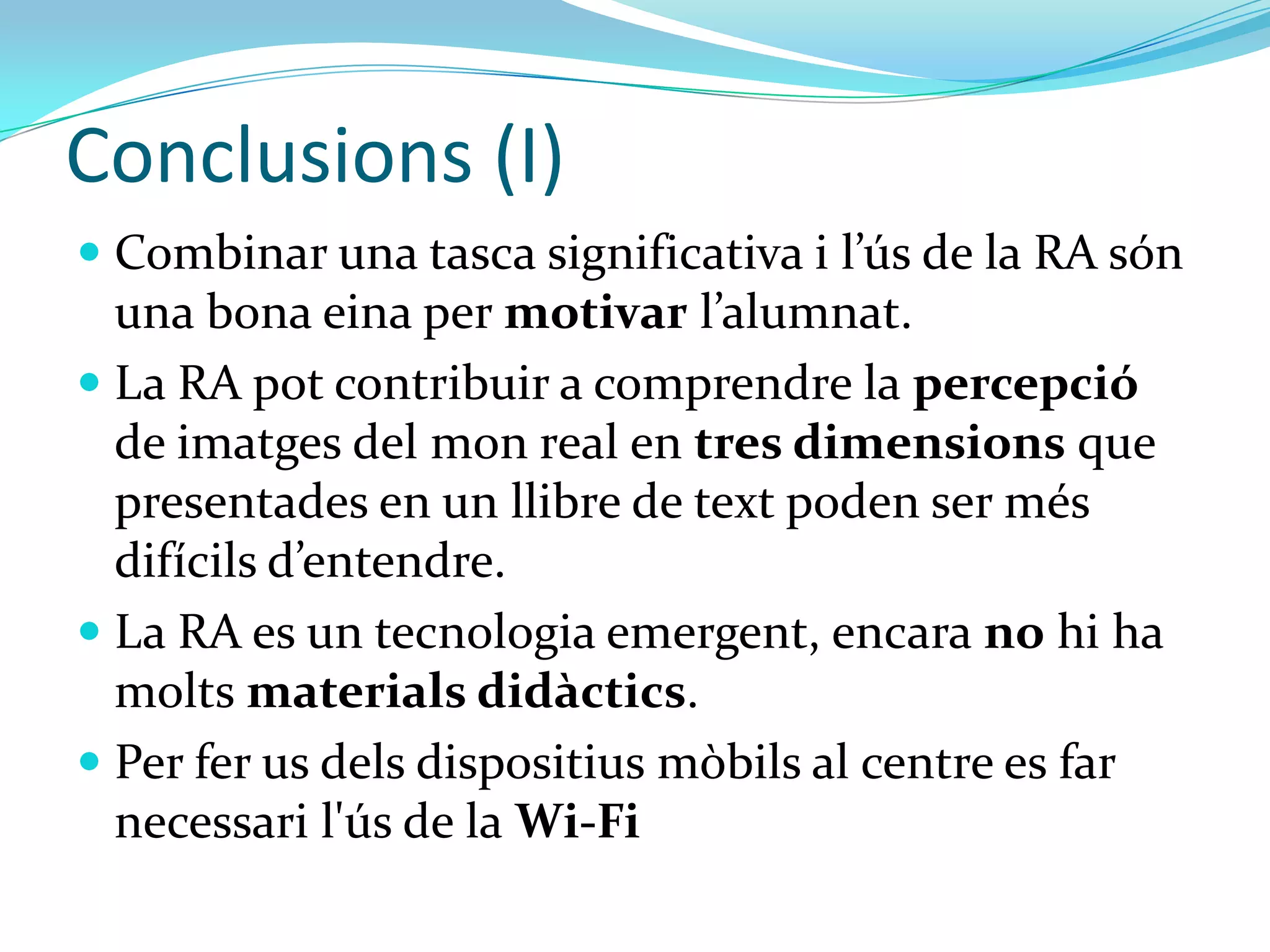 Conclusions (I)
 La tecnologia per si mateixa no és bona ni dolenta:
  és un mitja. En educació hem de veure:
   que ens aporta.
   quins recursos són necessaris.
   quina formació requereix tenir el professor.
 La RA es un tecnologia emergent, encara no hi ha
  molts materials didàctics.
 La RA permet que els alumnes siguin productors
  de informació i no només consumidors.
 La RA pot contribuir a comprendre la percepció
  de imatges del mon real en tres dimensions
 