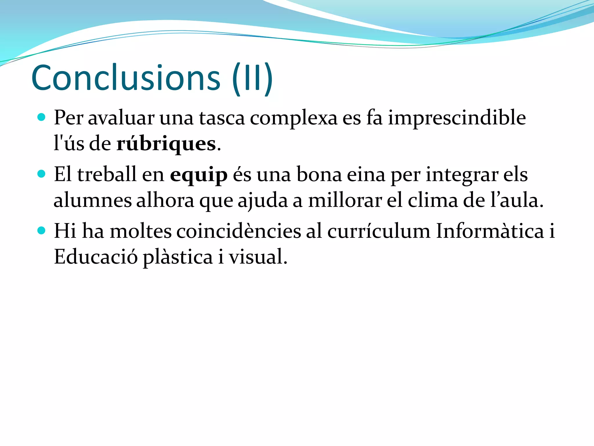 Conclusions (II)
 Combinar una tasca significativa i l’ús de la RA és una bona
  eina per motivar l’alumnat.
 Per avaluar una tasca complexa es fa imprescindible
  l'ús de rúbriques.
 El treball en equip és una bona eina per integrar els
  alumnes alhora que ajuda a millorar el clima de l’aula.
 Hi ha moltes coincidències al currículum Informàtica i
  Educació plàstica i visual de 4t d’ESO.
 