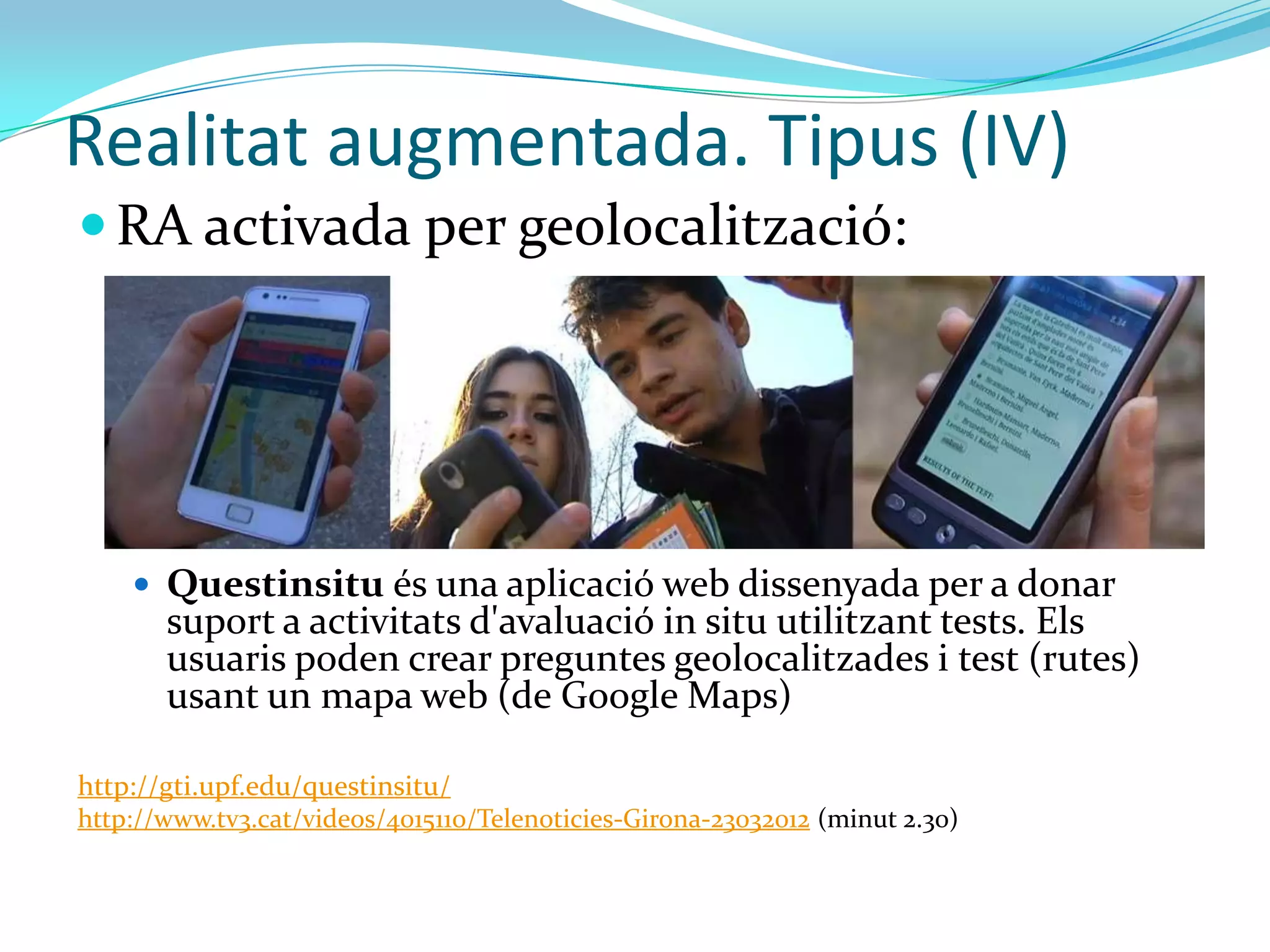 Realitat augmentada. Tipus (IV)
 RA activada per geolocalització:




     Questinsitu és una aplicació web dissenyada per a donar
       suport a activitats d'avaluació in situ utilitzant tests. Els
       usuaris poden crear preguntes geolocalitzades i test (rutes)
       usant un mapa web (de Google Maps)

http://gti.upf.edu/questinsitu/
http://www.tv3.cat/videos/4015110/Telenoticies-Girona-23032012 (minut 2.30)
 