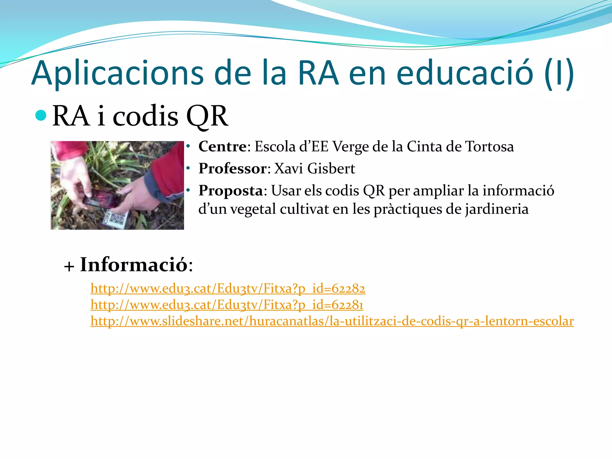 Aplicacions de la RA en educació (I)
 RA i codis QR
                    • Centre: Escola d’EE Verge de la Cinta de Tortosa
                    • Professor: Xavi Gisbert
                    • Proposta: Usar els codis QR per ampliar la informació
                      d’un vegetal cultivat en les pr{ctiques de jardineria


  + Informació:
    http://www.edu3.cat/Edu3tv/Fitxa?p_id=62282
    http://www.edu3.cat/Edu3tv/Fitxa?p_id=62281
    http://www.slideshare.net/huracanatlas/la-utilitzaci-de-codis-qr-a-lentorn-escolar
 