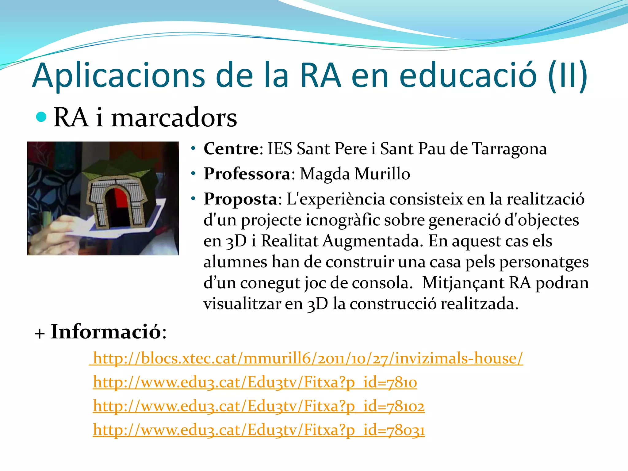 Aplicacions de la RA en educació (II)
 RA i marcadors
                  • Centre: IES Sant Pere i Sant Pau de Tarragona
                  • Professora: Magda Murillo
                  • Proposta: L'experiència consisteix en la realització
                    d'un projecte icnogràfic sobre generació d'objectes
                    en 3D i Realitat Augmentada. En aquest cas els
                    alumnes han de construir una casa pels personatges
                    d’un conegut joc de consola. Mitjançant RA podran
                    visualitzar en 3D la construcció realitzada.
+ Informació:
     http://blocs.xtec.cat/mmurill6/2011/10/27/invizimals-house/
     http://www.edu3.cat/Edu3tv/Fitxa?p_id=7810
     http://www.edu3.cat/Edu3tv/Fitxa?p_id=78102
     http://www.edu3.cat/Edu3tv/Fitxa?p_id=78031
 