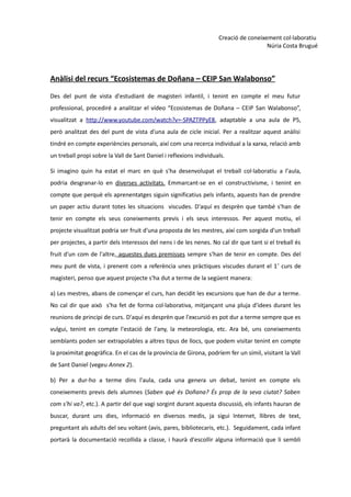 Creació de coneixement col·laboratiu
                                                                                      Núria Costa Brugué




Anàlisi del recurs “Ecosistemas de Doñana – CEIP San Walabonso”

Des del punt de vista d'estudiant de magisteri infantil, i tenint en compte el meu futur
professional, procediré a analitzar el vídeo “Ecosistemas de Doñana – CEIP San Walabonso”,
visualitzat a http://www.youtube.com/watch?v=-SPAZTPPyE8, adaptable a una aula de P5,
però analitzat des del punt de vista d'una aula de cicle inicial. Per a realitzar aquest anàlisi
tindré en compte experiències personals, així com una recerca individual a la xarxa, relació amb
un treball propi sobre la Vall de Sant Daniel i reflexions individuals.

Si imagino quin ha estat el marc en què s'ha desenvolupat el treball col·laboratiu a l'aula,
podria desgranar-lo en diverses activitats. Emmarcant-se en el constructivisme, i tenint en
compte que perquè els aprenentatges siguin significatius pels infants, aquests han de prendre
un paper actiu durant totes les situacions viscudes. D'aquí es desprèn que també s'han de
tenir en compte els seus coneixements previs i els seus interessos. Per aquest motiu, el
projecte visualitzat podria ser fruit d'una proposta de les mestres, així com sorgida d'un treball
per projectes, a partir dels interessos del nens i de les nenes. No cal dir que tant si el treball és
fruit d'un com de l'altre, aquestes dues premisses sempre s'han de tenir en compte. Des del
meu punt de vista, i prenent com a referència unes pràctiques viscudes durant el 1 r curs de
magisteri, penso que aquest projecte s'ha dut a terme de la següent manera:

a) Les mestres, abans de començar el curs, han decidit les excursions que han de dur a terme.
No cal dir que això s'ha fet de forma col·laborativa, mitjançant una pluja d'idees durant les
reunions de principi de curs. D'aquí es desprèn que l'excursió es pot dur a terme sempre que es
vulgui, tenint en compte l'estació de l'any, la meteorologia, etc. Ara bé, uns coneixements
semblants poden ser extrapolables a altres tipus de llocs, que podem visitar tenint en compte
la proximitat geogràfica. En el cas de la província de Girona, podríem fer un símil, visitant la Vall
de Sant Daniel (vegeu Annex 2).

b) Per a dur-ho a terme dins l'aula, cada una genera un debat, tenint en compte els
coneixements previs dels alumnes (Saben què és Doñana? És prop de la seva ciutat? Saben
com s'hi va?, etc.). A partir del que vagi sorgint durant aquesta discussió, els infants hauran de
buscar, durant uns dies, informació en diversos medis, ja sigui Internet, llibres de text,
preguntant als adults del seu voltant (avis, pares, bibliotecaris, etc.). Seguidament, cada infant
portarà la documentació recollida a classe, i haurà d'escollir alguna informació que li sembli
 