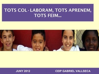 TOTS COL·LABORAM, TOTS APRENEM,
          TOTS FEIM...




    JUNY 2012     CEIP GABRIEL VALLSECA
 