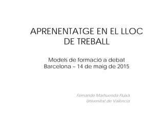 APRENENTATGE EN EL LLOC
DE TREBALL
Models de formació a debat
Barcelona – 14 de maig de 2015
Fernando Marhuenda Fluixà
Universitat de València
 