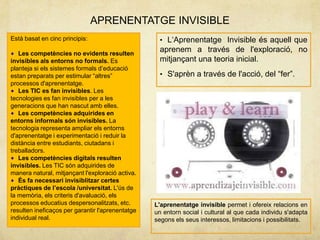 APRENENTATGE INVISIBLE
Està basat en cinc principis:                       • L„Aprenentatge Invisible és aquell que
   Les competències no evidents resulten
                                                    aprenem a través de l'exploració, no
invisibles als entorns no formals. Es               mitjançant una teoria inicial.
planteja si els sistemes formals d‟educació
estan preparats per estimular “altres”              • S'aprèn a través de l'acció, del “fer”.
processos d'aprenentatge.
   Les TIC es fan invisibles. Les
tecnologies es fan invisibles per a les
generacions que han nascut amb elles.
   Les competències adquirides en
entorns informals són invisibles. La
tecnologia representa ampliar els entorns
d'aprenentatge i experimentació i reduir la
distància entre estudiants, ciutadans i
treballadors.
   Les competències digitals resulten
invisibles. Les TIC són adquirides de
manera natural, mitjançant l'exploració activa.
   És fa necessari invisiblitzar certes
pràctiques de l’escola /universitat. L'ús de
la memòria, els criteris d'avaluació, els
processos educatius despersonalitzats, etc.       L'aprenentatge invisible permet i ofereix relacions en
resulten ineficaços per garantir l'aprenentatge   un entorn social i cultural al que cada individu s'adapta
individual real.                                  segons els seus interessos, limitacions i possibilitats.
 