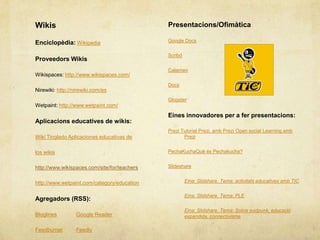 Wikis                                         Presentacions/Ofimàtica

Enciclopèdia: Wikipedia                       Google Docs


                                              Scribd
Proveedors Wikis
                                              Calameo
Wikispaces: http://www.wikispaces.com/
                                              Docs
Nirewiki: http://nirewiki.com/es
                                              Glogster
Wetpaint: http://www.wetpaint.com/
                                              Eines innovadores per a fer presentacions:
Aplicacions educatives de wikis:
                                              Prezi Tutorial Prezi, amb Prezi Open social Learning amb
Wiki Tinglado Aplicaciones educativas de             Prezi


los wikis                                     PechaKuchaQuè és Pechakucha?


http://www.wikispaces.com/site/for/teachers   Slideshare


http://www.wetpaint.com/category/education             Eina: Slidshare. Tema: activitats educatives amb TIC


                                                       Eina: Slidshare. Tema: PLE
Agregadors (RSS):
                                                       Eina: Slidshare. Tema: Sobre eudpunk, educació
Bloglines         Google Reader                        expandida, connectivisme

Feedburner        Feedly
 