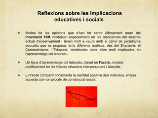 Reflexions sobre les implicacions
                   educatives i socials

   Moltes de les opinions que s'han fet sentir últimament arran del
    moviment 15M incideixen especialment en les mancances del sistema
    actual d'ensenyament i tenen molt a veure amb el canvi de paradigma
    educatiu que es proposa, amb diferents matisos, des del Sharisme, el
    Connectivisme, l´Edupunk, tendències totes elles molt implicades en
    l'aprenentatge col·laboratiu.

   Un tipus d‟aprenentatge col·laboratiu, basat en l'acció, incideix
    positivament en les futures relacions interpersonals i laborals.

   El treball compartit fonamenta la identitat positiva dels individus, entesa
    aquesta com un procés de construcció social.
 