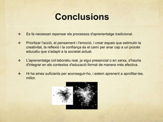 Conclusions
   Es fa necessari repensar els processos d'aprenentatge tradicional.

   Prioritzar l'acció, el pensament i l'emoció, i crear espais que estimulin la
    creativitat, la reflexió i la confiança és el camí per anar cap a un procés
    educatiu que s'adapti a la societat actual.

   L'aprenentatge col·laboratiu real, ja sigui presencial o en xarxa, s'hauria
    d'integrar en els contextos d'educació formal de manera més efectiva.

   Hi ha eines suficients per aconseguir-ho, i estem aprenent a aprofitar-les.
    millor.
 