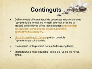 Continguts
•   Definició dels diferents tipus de conceptes relacionats amb
    l'aprenentatge formal, no formal i informal arran de la
    irrupció de les noves eines tecnològiques:aprenentatge
    col·laboratiu, aprenentatge invisible, sharisme,
    connectivisme, edupunk...

•   Llistat i classificació d'eines que fan possible
    l'aprenentatge col·laboratiu.

•   Presentació i interpretació de les dades recopilades.

•   Implicacions a nivell educatiu i social de l'ús de les noves
    eines.
 