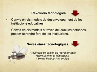 Revolució tecnològica

•   Canvis en els models de desenvolupament de les
    institucions educatives

•   Canvis en els models a través del qual les persones
    podem aprendre fora de les institucions.


              Noves eines tecnològiques

                •Revolució en el món de l’aprenentatge
                     •Revolució en el món laboral
                     • Fortes implicacions socials
 