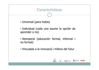 Características
• Universal (para todos)
• Individual (cada uno asume la opción de
aprender o no)
• Atemporal (educación formal, informal i
no formal)
• Vinculada a la innovació i millora del futur
 