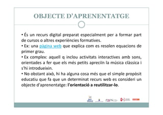 OBJECTE D’APRENENTATGE
• És un recurs digital preparat especialment per a formar part
de cursos o altres experiències formatives.
• Ex: una pàgina web que explica com es resolen equacions de
primer grau.
• Ex complex: aquell q inclou activitats interactives amb sons,• Ex complex: aquell q inclou activitats interactives amb sons,
orientades a fer que els més petits apreciïn la música clàssica i
s'hi introdueixin.
• No obstant això, hi ha alguna cosa més que el simple propòsit
educatiu que fa que un determinat recurs web es consideri un
objecte d'aprenentatge: l'orientació a reutilitzar-lo.
 