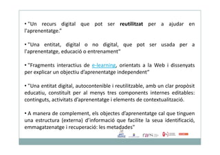 • "Un recurs digital que pot ser reutilitzat per a ajudar en
l'aprenentatge.”
• "Una entitat, digital o no digital, que pot ser usada per a
l'aprenentatge, educació o entrenament“
• "Fragments interactius de e-learning, orientats a la Web i dissenyats
per explicar un objectiu d’aprenentatge independent“
• "Una entitat digital, autocontenible i reutilitzable, amb un clar propòsit
educatiu, constituït per al menys tres components internes editables:
continguts, activitats d’aprenentatge i elements de contextualització.
• A manera de complement, els objectes d’aprenentatge cal que tinguen
una estructura (externa) d’informació que facilite la seua identificació,
emmagatzenatge i recuperació: les metadades"
 