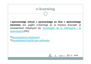 e-learning
L'aprenentatge virtual o aprenentatge en línia o aprenentatge
electrònic (en anglès e-learning) és la manera d'accedir al
coneixement mitjançant les Tecnologies de la informació i la
comunicació (TIC).comunicació (TIC).
*l'ensenyament a distància i
*l'ensenyament assistit per ordinador
 