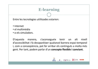 E-learning
Entre les tecnologies utilitzades estarien:
• Internet
• el multimèdia
• o els simuladors.
D'aquesta manera, s'aconsegueix tenir un alt nivell
d'accessibilitat i fa desaparèixer qualsevol barrera espai-temporal
i, com a conseqüència, pot fer arribar els continguts a molta més
gent. Per tant, podem parlar d'un concepte flexible i canviant.
 
