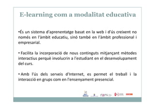 E-learning com a modalitat educativa
•És un sistema d'aprenentatge basat en la web i d'ús creixent no
només en l'àmbit educatiu, sinó també en l'àmbit professional i
empresarial.
• Facilita la incorporació de nous continguts mitjançant mètodes• Facilita la incorporació de nous continguts mitjançant mètodes
interactius perquè involucrin a l'estudiant en el desenvolupament
del curs.
• Amb l'ús dels serveis d'Internet, es permet el treball i la
interacció en grups com en l'ensenyament presencial.
 