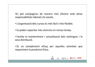 •Es pot compaginar de manera més eficient amb altres
responsabilitats laborals i/o socials.
• L'organització dels cursos és més fàcil i més flexible.
• Es poden capacitar més alumnes en menys temps.
• Facilita el manteniment i actualització dels continguts i la
seva distribució.
• És un complement eficaç per aquelles activitats que
requereixen la presència física.
 