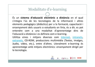 Modalitats d’e-learning
És un sistema d'educació electrònic a distància en el qual
s'integra l'ús de les tecnologies de la informació i altres
elements pedagògics (didàctics) per a la formació, capacitació i
ensenyament dels usuaris o estudiants en línia, és a dir, es pot
entendre com a una modalitat d'aprenentatge dins de
l'educació a distància i es defineix com e-learning.l'educació a distància i es defineix com e-learning.
Utilitza eines i mitjans diversos com Internet, intranets,
extranets, CD-ROM, produccions multimèdia (Textos, imatges,
àudio, vídeo, etc.), entre d'altres. Literalment e-learning és
aprenentatge amb mitjans electrònics: ensenyament dirigit per
la tecnologia.
 
