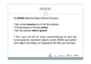 MOOC
Els MOOC (Massive Open Online Courses):
• Són cursos massius (no hi ha límit places)
• S'imparteixen en format online
• Són de caràcter obert i gratuïtSón de caràcter obert i gratuït
* Tot i que una de les seves característiques és que són
cursos gratuïts, existeixen alguns cursos MOOC que poden
tenir algun cost afegit, en l'expedició del títol, per exemple.
 