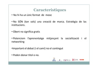 Característiques
• No hi ha un únic format de mooc
• No SÓN (tan sols) una creació de marca. Estratègia de las
institucions.
• Obert no significa gratis
• Potenciem l’aprenentatge mitjançant la socialització i el
networking
•Important el debat (i el camí) no el contingut
• Poden donar títol o no.
 