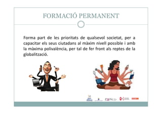 FORMACIÓ PERMANENT
Forma part de les prioritats de qualsevol societat, per a
capacitar els seus ciutadans al màxim nivell possible i amb
la màxima polivalència, per tal de fer front als reptes de la
globalització.
 