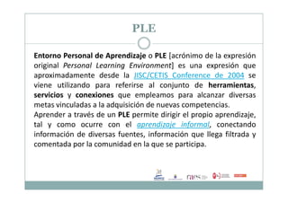 PLE
Entorno Personal de Aprendizaje o PLE [acrónimo de la expresión
original Personal Learning Environment] es una expresión que
aproximadamente desde la JISC/CETIS Conference de 2004 se
viene utilizando para referirse al conjunto de herramientas,
servicios y conexiones que empleamos para alcanzar diversas
metas vinculadas a la adquisición de nuevas competencias.metas vinculadas a la adquisición de nuevas competencias.
Aprender a través de un PLE permite dirigir el propio aprendizaje,
tal y como ocurre con el aprendizaje informal, conectando
información de diversas fuentes, información que llega filtrada y
comentada por la comunidad en la que se participa.
 