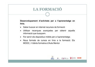 LA FORMACIÓ
Desenvolupament d’activitats per a l’aprenentatge en
línia.
 Saber buscar en internet recursos de formació
 Utilitzar recerques avançades per obtenir aquella
informació que busquem.informació que busquem.
 Fer servir els dispositius mòbils per a l’aprenentatge.
 Nous formats de cursos en línia a la formació: Els
MOOC, i l’oferta formativa d’Aula Mentor
 