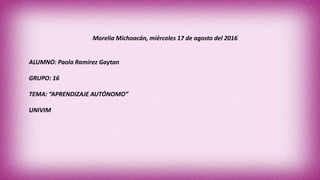 Morelia Michoacán, miércoles 17 de agosto del 2016
ALUMNO: Paola Ramírez Gaytan
GRUPO: 16
TEMA: “APRENDIZAJE AUTÓNOMO”
UNIVIM
 