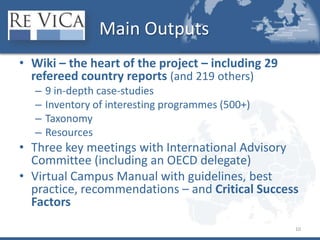 MainOutputsWiki – the heart of the project – including 29 refereed country reports (and 219 others)9 in-depth case-studiesInventory of interesting programmes (500+)TaxonomyResourcesThree key meetings with International Advisory Committee (including an OECD delegate)Virtual Campus Manual with guidelines, best practice, recommendations – and Critical Success Factors10