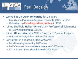 Paul BacsichWorked at UK Open University for 24 yearsBrought modern computer conferencing to UKOU in 1992Helped set up Knowledge Media Institute in 1995Joined Sheffield Hallam University – Professor of TelematicsSet up Virtual Campus 1996-99Joined UK e-University 2003 - Director of Special Projectscompetitor analyst then archivist/historianConsultant in e-learning 2004 onwardsBenchmarking e-learning 2005-nowRe.ViCa consortium on virtual campuses 2007-nowICT in Schools then Virtual Schools 2008-now3