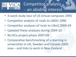 Competitor analysis - an abiding interest3-week study tour of US virtual campuses 1995Competitor analysis of rivals to UKOU 1996Competitor analyses of rivals to UKeU 2000-04Updated these analyses during 2004-10Re.ViCa project phase 2007-09Comparative benchmarking of e-learning in universities in UK, Sweden and Canada 2005-now – and links to work in New Zealand4