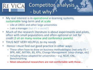 Competitor analysis - but why?My real interest is in operational e-learning systems, sustainable long-term and at scaleLike at UKOU and other large universitiesI am a manager (but it’s a secret!)Much of the research literature is about experiments and pilots, often with small populations and often optional or not for credit (I sit on many review and conference panels)THUS NOT VERY HELPFUL to my needs Hence I must find out good practice in other ways:These often have to draw on business methodologies (not only IT) – BPR, ABC, MIT90s, BS, KPIs, Change Management  (step-change, etc)Including those adapted for universities – e.g. NCAT, CNL, BenchmarkingMost educational researchers are not comfortable with these...5