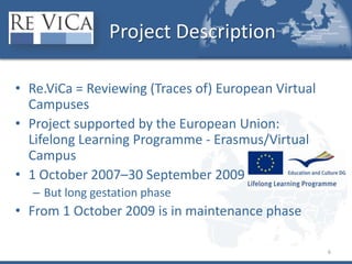 Project DescriptionRe.ViCa = Reviewing (Traces of) European Virtual CampusesProject supported by the European Union: Lifelong Learning Programme - Erasmus/Virtual Campus 1 October 2007–30 September 2009But long gestation phaseFrom 1 October 2009 is in maintenance phase6