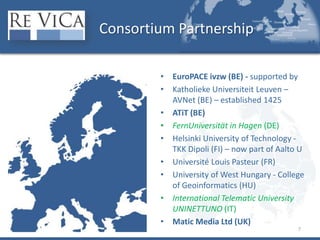 Consortium PartnershipEuroPACE ivzw (BE) - supported byKatholieke Universiteit Leuven – AVNet (BE) – established 1425ATiT (BE)FernUniversität in Hagen (DE)Helsinki University of Technology - TKK Dipoli (FI) – now part of Aalto UUniversité Louis Pasteur (FR)University of West Hungary - College of Geoinformatics (HU)International Telematic University UNINETTUNO (IT)Matic Media Ltd (UK) 7