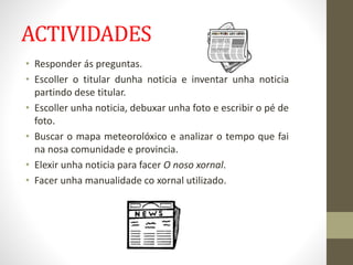 ACTIVIDADES
• Responder ás preguntas.
• Escoller o titular dunha noticia e inventar unha noticia
partindo dese titular.
• ...