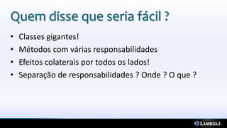 Quem disse que seria fácil ?
•   Classes gigantes!
•   Métodos com várias responsabilidades
•   Efeitos colaterais por todos os lados!
•   Separação de responsabilidades ? Onde ? O que ?
 