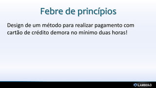 Febre de princípios
Design de um método para realizar pagamento com
cartão de crédito demora no mínimo duas horas!
 
