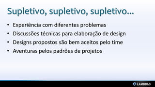 Supletivo, supletivo, supletivo...
•   Experiência com diferentes problemas
•   Discussões técnicas para elaboração de design
•   Designs propostos são bem aceitos pelo time
•   Aventuras pelos padrões de projetos
 