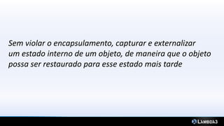 Sem violar o encapsulamento, capturar e externalizar
um estado interno de um objeto, de maneira que o objeto
possa ser restaurado para esse estado mais tarde
 