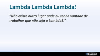 Lambda Lambda Lambda!
“Não existe outro lugar onde eu tenha vontade de
trabalhar que não seja a Lambda3.”
 