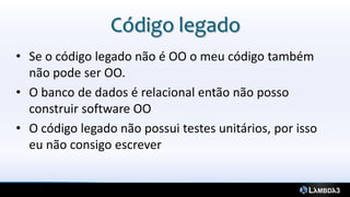 Código legado
• Se o código legado não é OO o meu código também
  não pode ser OO.
• O banco de dados é relacional então não posso
  construir software OO
• O código legado não possui testes unitários, por isso
  eu não consigo escrever
 