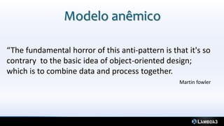 Modelo anêmico

“The fundamental horror of this anti-pattern is that it's so
contrary to the basic idea of object-oriented design;
which is to combine data and process together.
                                                  Martin fowler
 