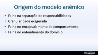 Origem do modelo anêmico
•   Falha na separação de responsabilidades
•   Granularidade exagerada
•   Falha no encapsulamento de comportamento
•   Falha no entendimento do domínio
 