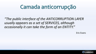 Camada anticorrupção
“The public interface of the ANTICORRUPTION LAYER
usually appears as a set of SERVICES, although
occasionally it can take the form of an ENTITY.”
                                            Eric Evans
 
