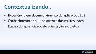 Contextualizando..
• Experiência em desenvolvimento de aplicações LoB
• Conhecimento adquirido através dos muitos livros
• Etapas do aprendizado de orientação a objetos
 